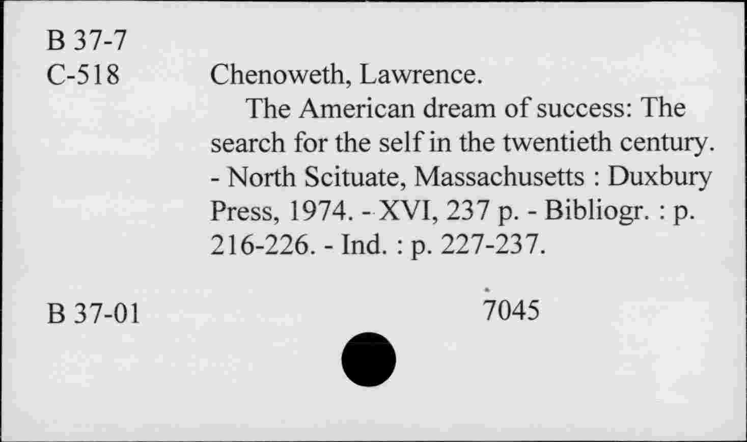 ﻿B37-7 C-518	Chenoweth, Lawrence. The American dream of success: The search for the self in the twentieth century. - North Scituate, Massachusetts : Duxbury Press, 1974. - XVI, 237 p. - Bibliogr. : p. 216-226.-Ind. :p. 227-237.
B 37-01	7045